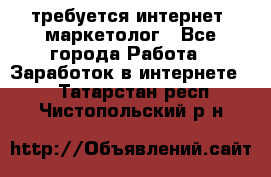 требуется интернет- маркетолог - Все города Работа » Заработок в интернете   . Татарстан респ.,Чистопольский р-н